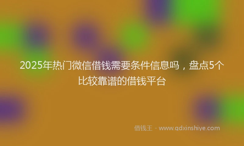 2025年热门微信借钱需要条件信息吗，盘点5个比较靠谱的借钱平台