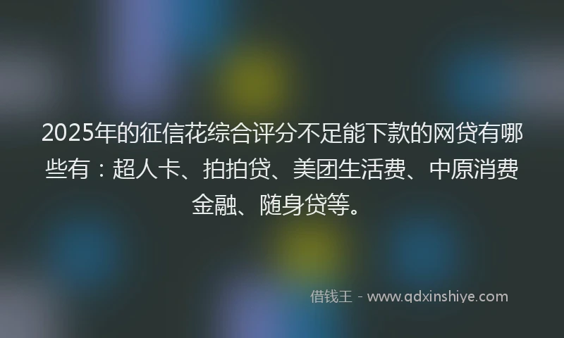 2025年的征信花综合评分不足能下款的网贷有哪些有：超人卡、拍拍贷、美团生活费、中原消费金融、随身贷等。
