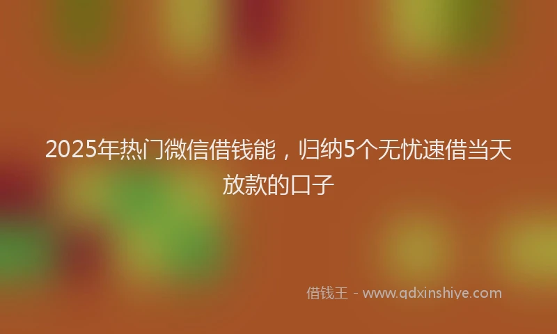 2025年热门微信借钱能，归纳5个无忧速借当天放款的口子
