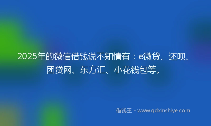 2025年的微信借钱说不知情有：e微贷、还呗、团贷网、东方汇、小花钱包等。