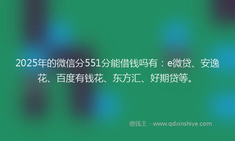 2025年的微信分551分能借钱吗有：e微贷、安逸花、百度有钱花、东方汇、好期贷等。