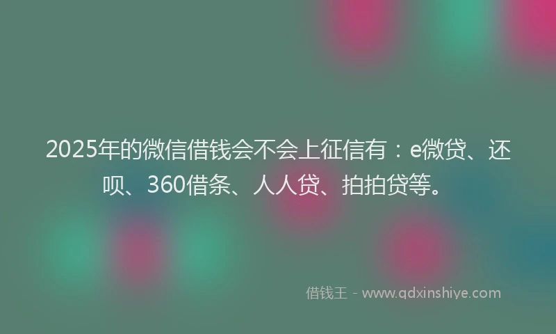 2025年的微信借钱会不会上征信有：e微贷、还呗、360借条、人人贷、拍拍贷等。