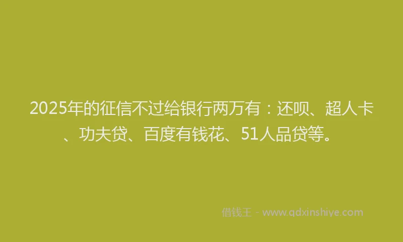 2025年的征信不过给银行两万有：还呗、超人卡、功夫贷、百度有钱花、51人品贷等。