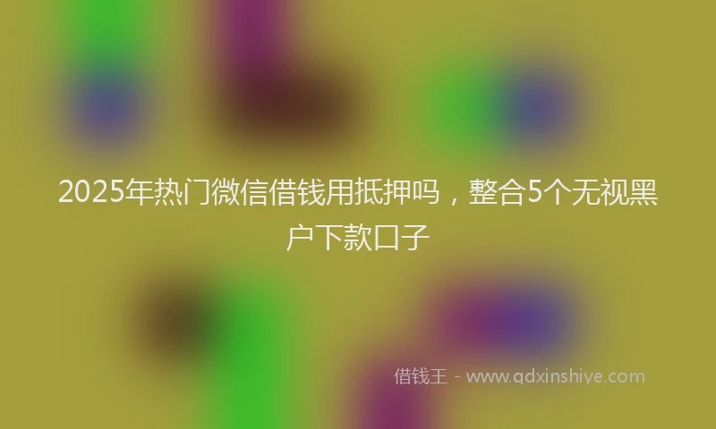 2025年热门微信借钱用抵押吗，整合5个无视黑户下款口子