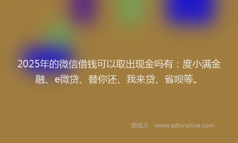 2025年的微信借钱可以取出现金吗有：度小满金融、e微贷、替你还、我来贷、省呗等。