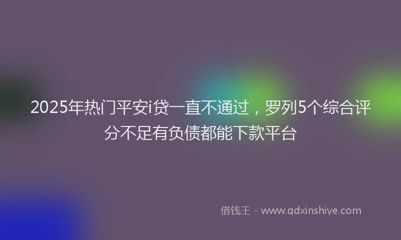 2025年热门平安i贷一直不通过，罗列5个综合评分不足有负债都能下款平台