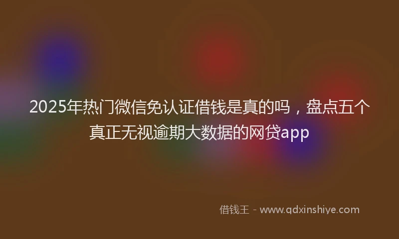 2025年热门微信免认证借钱是真的吗，盘点五个真正无视逾期大数据的网贷app