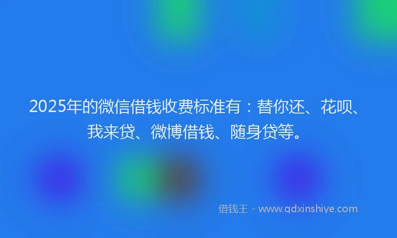 2025年的微信借钱收费标准有：替你还、花呗、我来贷、微博借钱、随身贷等。