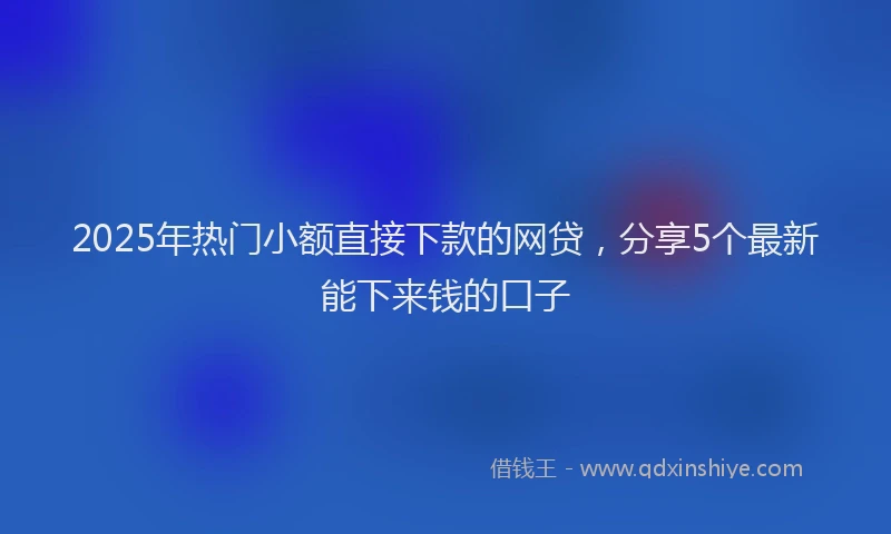 2025年热门小额直接下款的网贷，分享5个最新能下来钱的口子