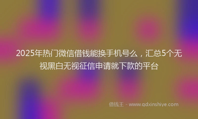 2025年热门微信借钱能换手机号么，汇总5个无视黑白无视征信申请就下款的平台