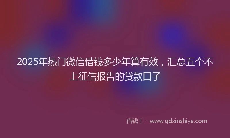 2025年热门微信借钱多少年算有效，汇总五个不上征信报告的贷款口子