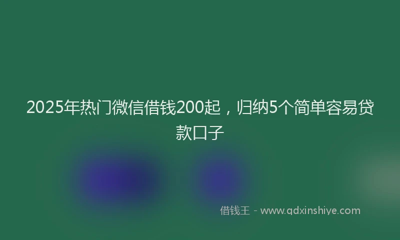 2025年热门微信借钱200起，归纳5个简单容易贷款口子
