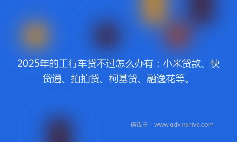 2025年的工行车贷不过怎么办有：小米贷款、快贷通、拍拍贷、柯基贷、融逸花等。