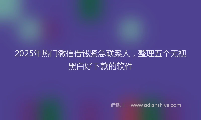 2025年热门微信借钱紧急联系人，整理五个无视黑白好下款的软件