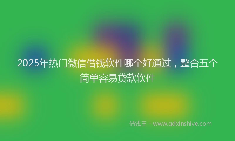 2025年热门微信借钱软件哪个好通过，整合五个简单容易贷款软件