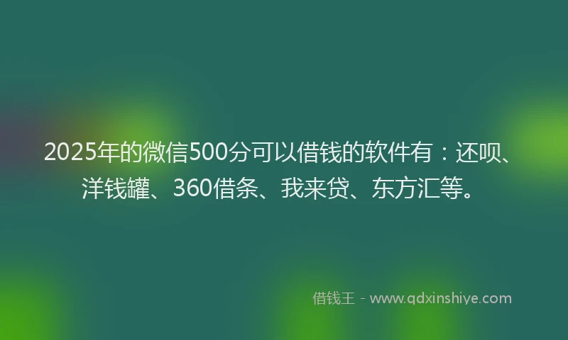 2025年的微信500分可以借钱的软件有：还呗、洋钱罐、360借条、我来贷、东方汇等。