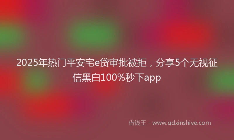 2025年热门平安宅e贷审批被拒，分享5个无视征信黑白100%秒下app