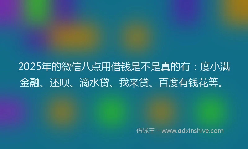 2025年的微信八点用借钱是不是真的有：度小满金融、还呗、滴水贷、我来贷、百度有钱花等。