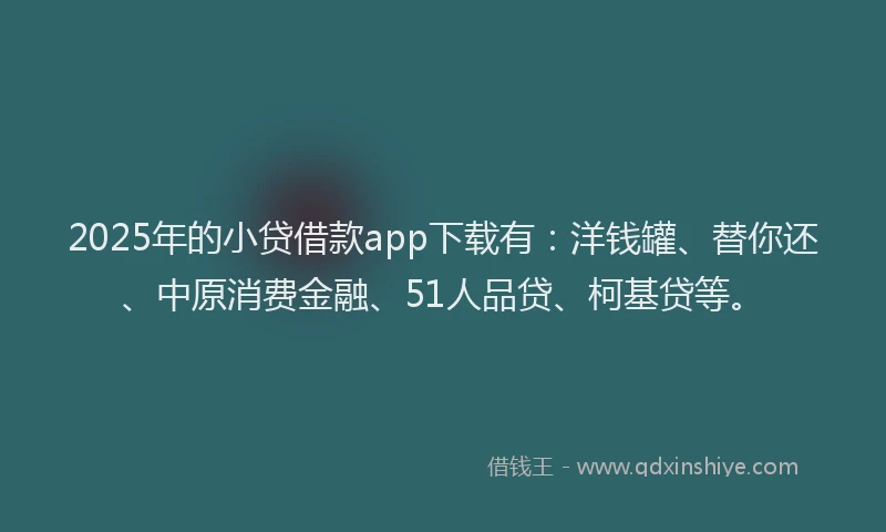 2025年的小贷借款app下载有：洋钱罐、替你还、中原消费金融、51人品贷、柯基贷等。