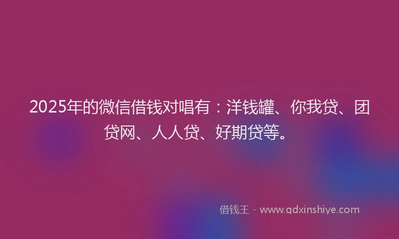 2025年的微信借钱对唱有：洋钱罐、你我贷、团贷网、人人贷、好期贷等。