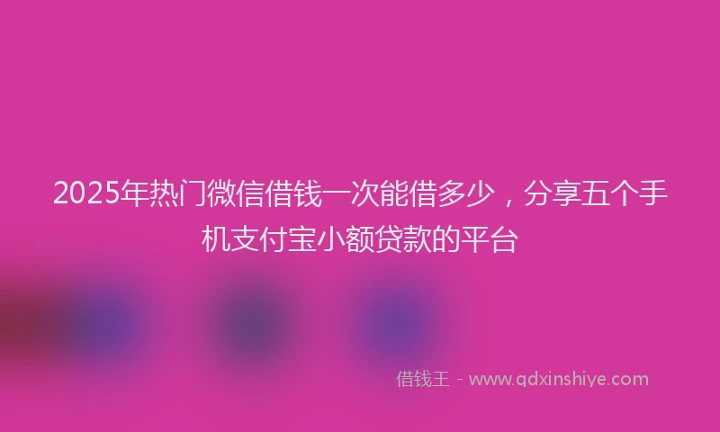 2025年热门微信借钱一次能借多少，分享五个手机支付宝小额贷款的平台