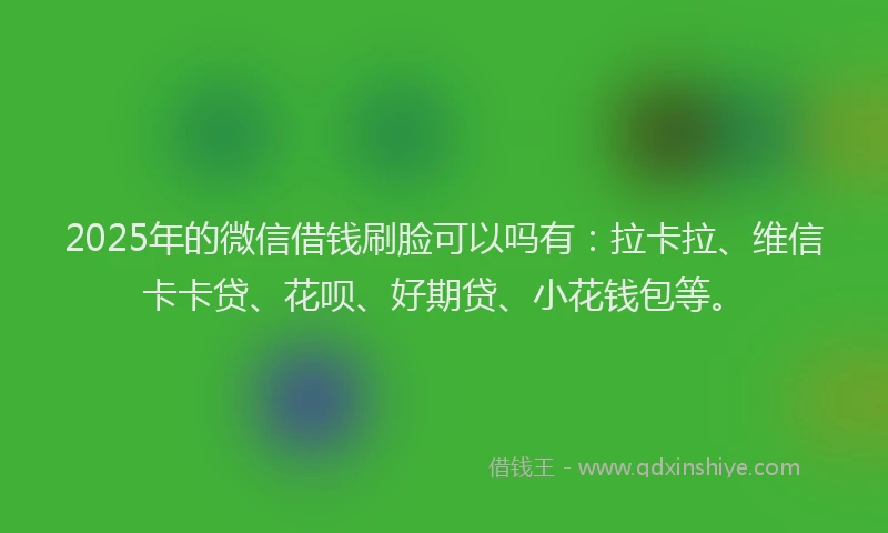 2025年的微信借钱刷脸可以吗有：拉卡拉、维信卡卡贷、花呗、好期贷、小花钱包等。