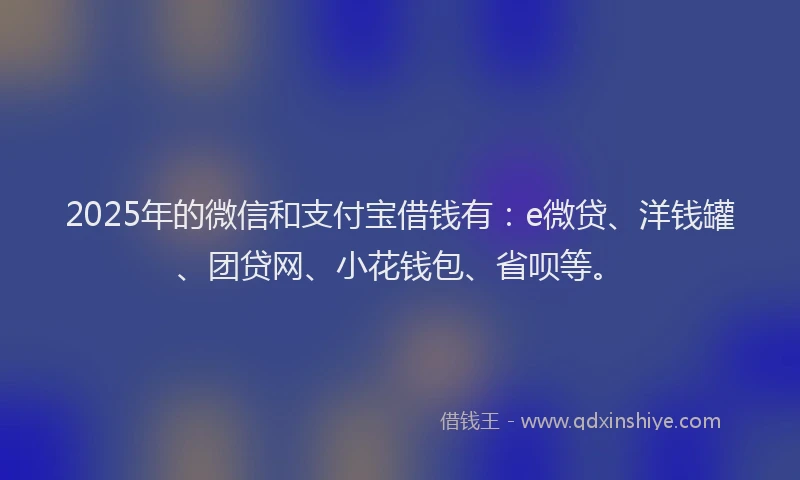 2025年的微信和支付宝借钱有：e微贷、洋钱罐、团贷网、小花钱包、省呗等。