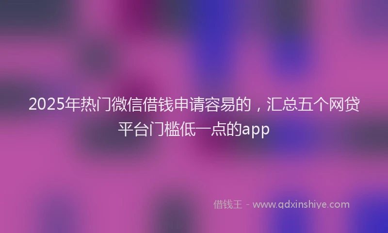 2025年热门微信借钱申请容易的，汇总五个网贷平台门槛低一点的app