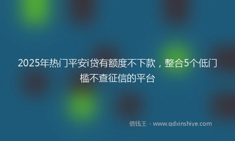 2025年热门平安i贷有额度不下款，整合5个低门槛不查征信的平台