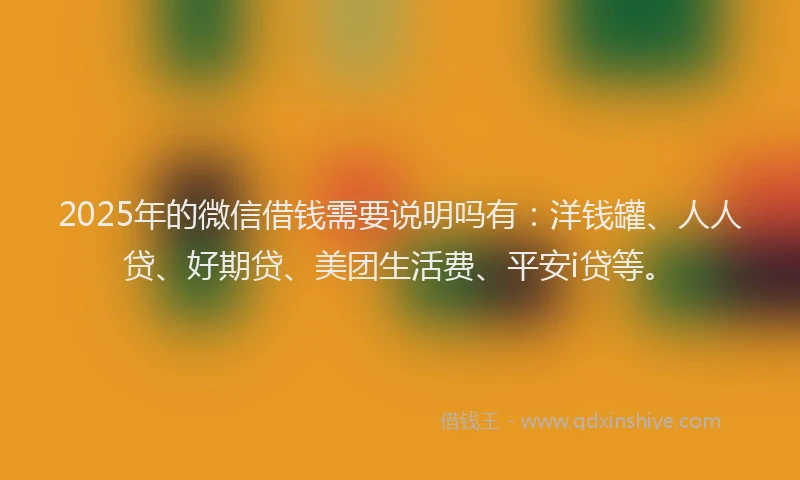 2025年的微信借钱需要说明吗有：洋钱罐、人人贷、好期贷、美团生活费、平安i贷等。