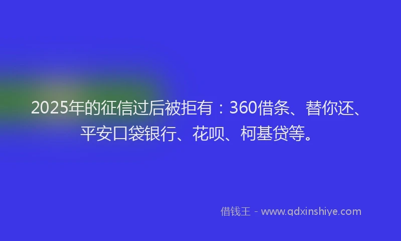 2025年的征信过后被拒有：360借条、替你还、平安口袋银行、花呗、柯基贷等。