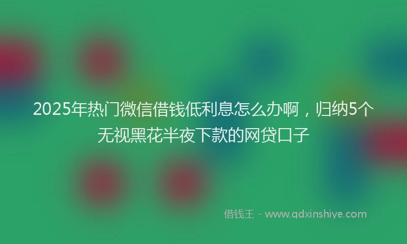 2025年热门微信借钱低利息怎么办啊，归纳5个无视黑花半夜下款的网贷口子