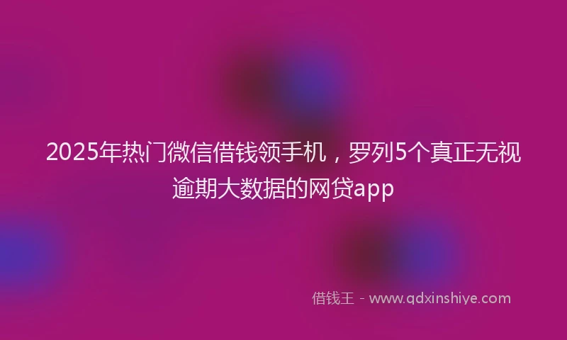 2025年热门微信借钱领手机，罗列5个真正无视逾期大数据的网贷app