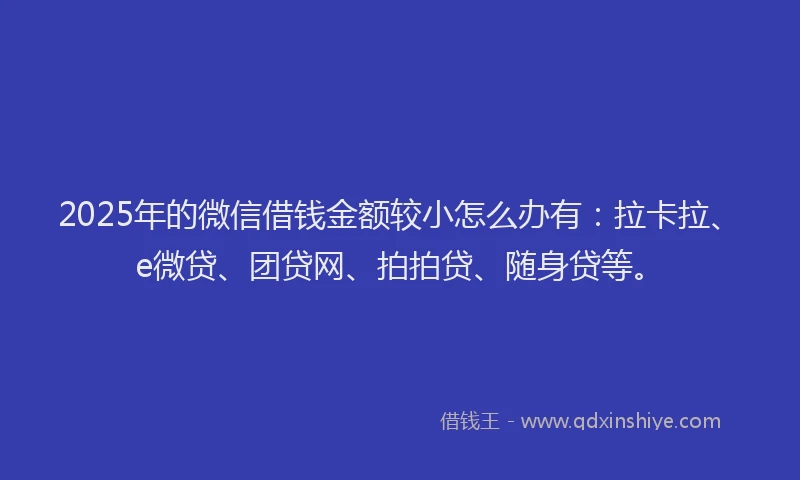 2025年的微信借钱金额较小怎么办有：拉卡拉、e微贷、团贷网、拍拍贷、随身贷等。