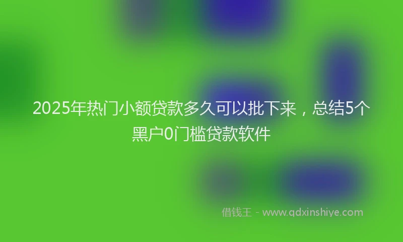 2025年热门小额贷款多久可以批下来，总结5个黑户0门槛贷款软件