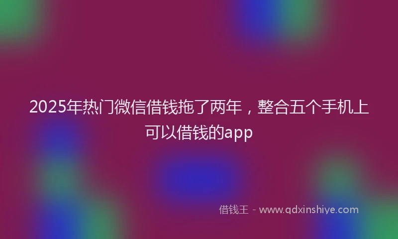 2025年热门微信借钱拖了两年，整合五个手机上可以借钱的app