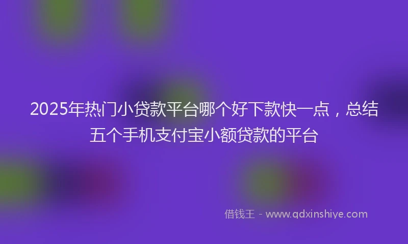 2025年热门小贷款平台哪个好下款快一点，总结五个手机支付宝小额贷款的平台