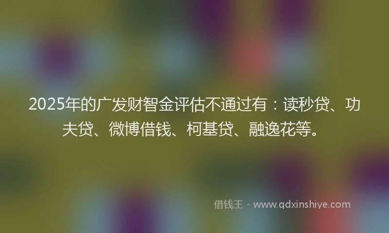 2025年的广发财智金评估不通过有：读秒贷、功夫贷、微博借钱、柯基贷、融逸花等。