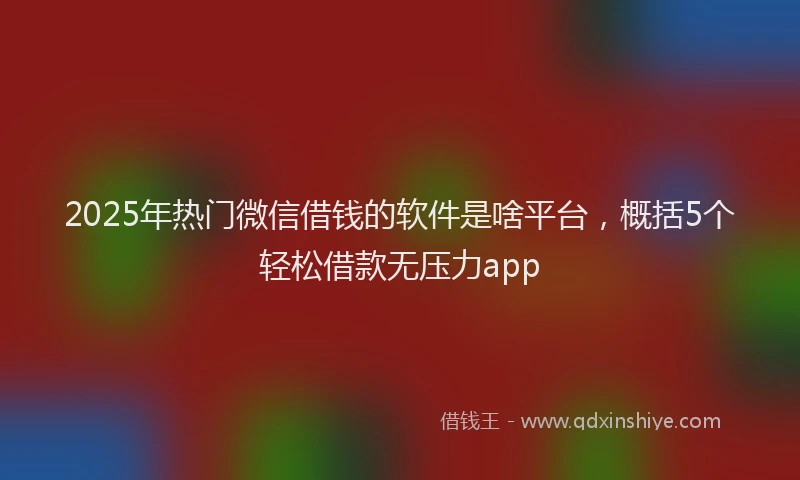 2025年热门微信借钱的软件是啥平台，概括5个轻松借款无压力app
