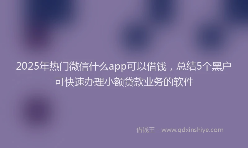 2025年热门微信什么app可以借钱，总结5个黑户可快速办理小额贷款业务的软件