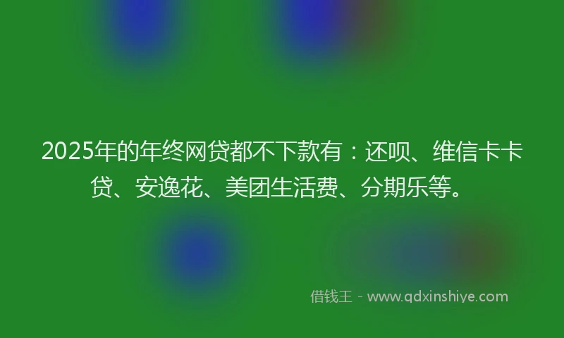 2025年的年终网贷都不下款有：还呗、维信卡卡贷、安逸花、美团生活费、分期乐等。