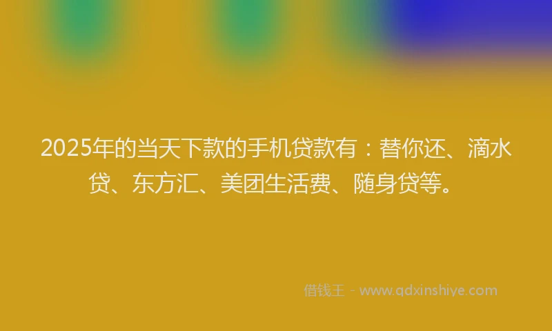 2025年的当天下款的手机贷款有：替你还、滴水贷、东方汇、美团生活费、随身贷等。