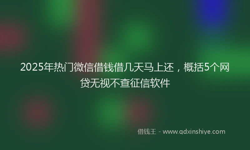 2025年热门微信借钱借几天马上还，概括5个网贷无视不查征信软件