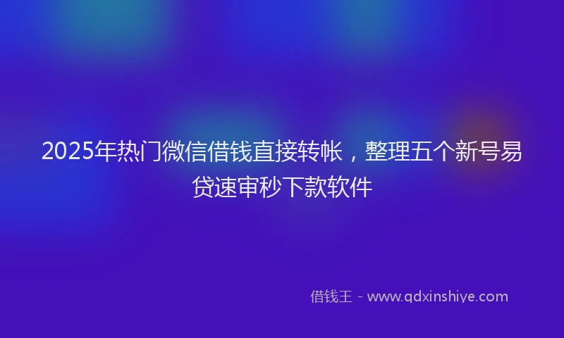 2025年热门微信借钱直接转帐，整理五个新号易贷速审秒下款软件