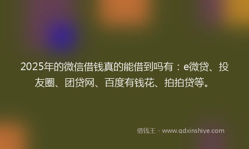 2025年的微信借钱真的能借到吗有：e微贷、投友圈、团贷网、百度有钱花、拍拍贷等。