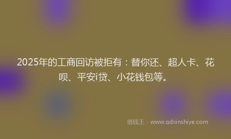 2025年的工商回访被拒有：替你还、超人卡、花呗、平安i贷、小花钱包等。