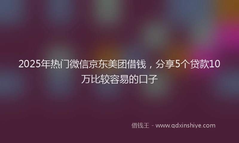 2025年热门微信京东美团借钱，分享5个贷款10万比较容易的口子