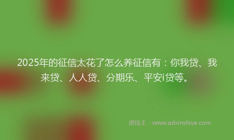 2025年的征信太花了怎么养征信有：你我贷、我来贷、人人贷、分期乐、平安i贷等。