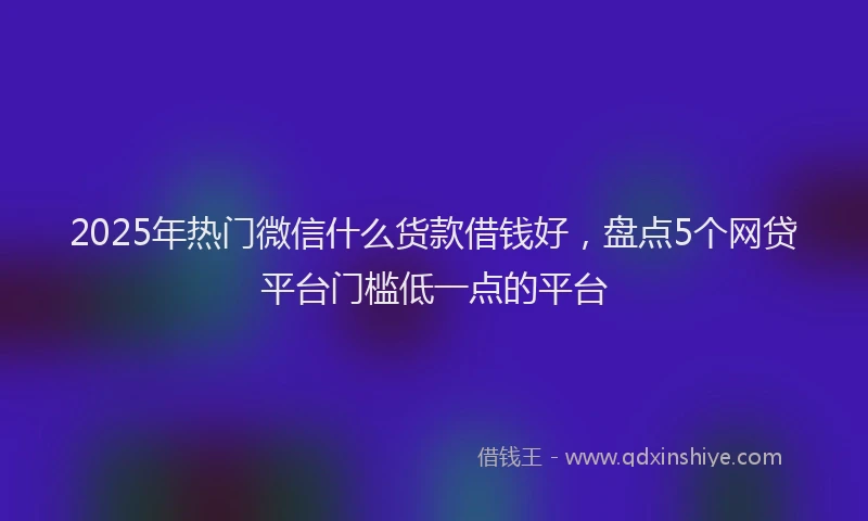 2025年热门微信什么货款借钱好，盘点5个网贷平台门槛低一点的平台