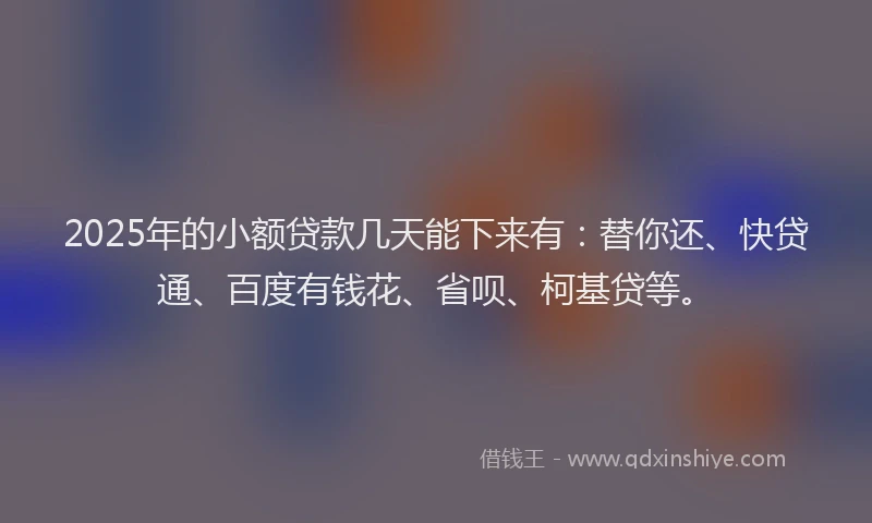 2025年的小额贷款几天能下来有：替你还、快贷通、百度有钱花、省呗、柯基贷等。